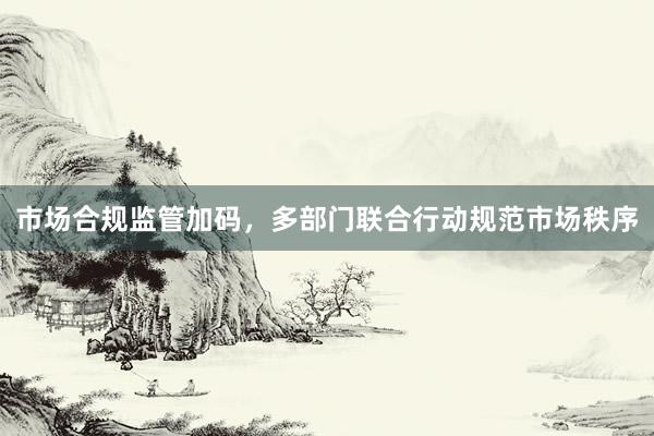 市场合规监管加码，多部门联合行动规范市场秩序
