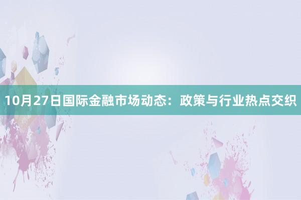 10月27日国际金融市场动态：政策与行业热点交织