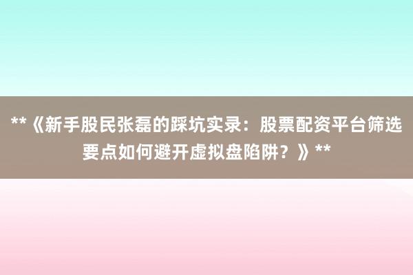 **《新手股民张磊的踩坑实录：股票配资平台筛选要点如何避开虚拟盘陷阱？》**