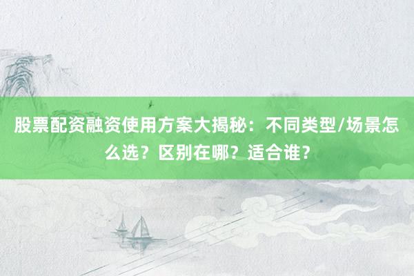 股票配资融资使用方案大揭秘：不同类型/场景怎么选？区别在哪？适合谁？