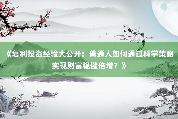 《复利投资经验大公开：普通人如何通过科学策略实现财富稳健倍增？》